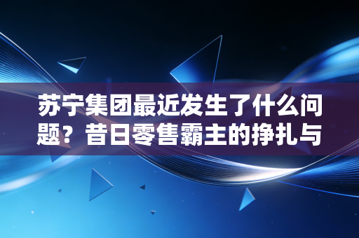 苏宁集团最近发生了什么问题？昔日零售霸主的挣扎与重生之路