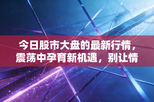 今日股市大盘的最新行情，震荡中孕育新机遇，别让情绪成了你的操盘手