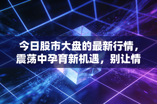 今日股市大盘的最新行情，震荡中孕育新机遇，别让情绪成了你的操盘手