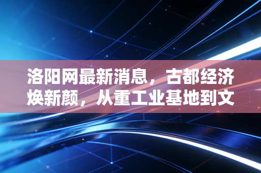 洛阳网最新消息，古都经济焕新颜，从重工业基地到文旅消费新引擎的深度观察