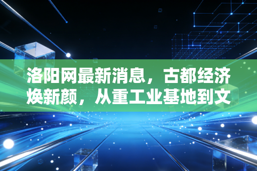 洛阳网最新消息，古都经济焕新颜，从重工业基地到文旅消费新引擎的深度观察