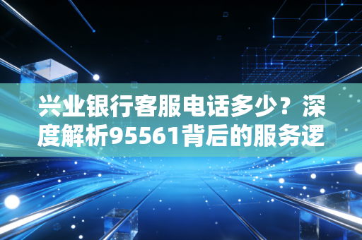 兴业银行客服电话多少？深度解析95561背后的服务逻辑与理财智慧