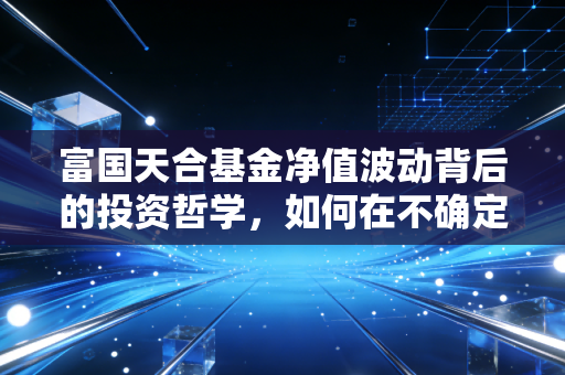 富国天合基金净值波动背后的投资哲学，如何在不确定的市场中守住财富？