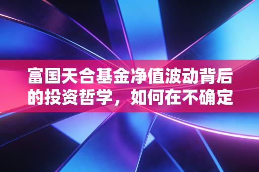 富国天合基金净值波动背后的投资哲学，如何在不确定的市场中守住财富？