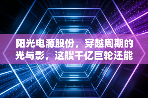 阳光电源股份,穿越周期的光与影,这艘千亿巨轮还能乘风破浪吗?