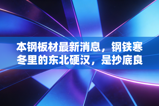 本钢板材最新消息，钢铁寒冬里的东北硬汉，是抄底良机还是价值陷阱？
