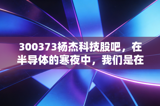 300373杨杰科技股吧，在半导体的寒夜中，我们是在等风来还是在等死？