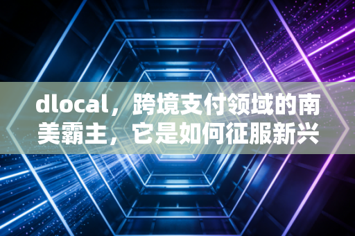 dlocal，跨境支付领域的南美霸主，它是如何征服新兴市场的？