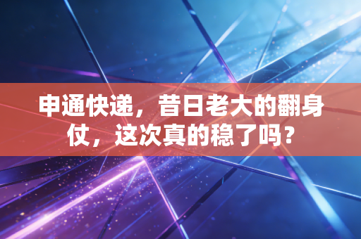 申通快递,昔日老大的翻身仗,这次真的稳了吗?