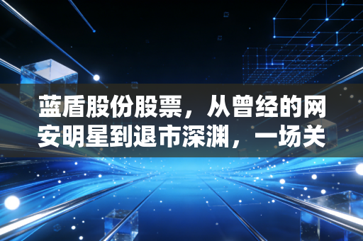 蓝盾股份股票，从曾经的网安明星到退市深渊，一场关于贪婪与悔恨的投资启示录