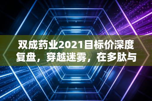 双成药业2021目标价深度复盘，穿越迷雾，在多肽与集采的博弈中寻找价值锚点