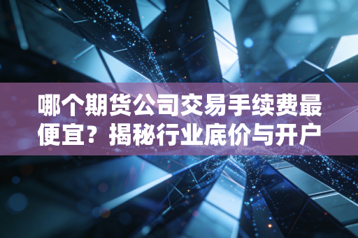 哪个期货公司交易手续费最便宜？揭秘行业底价与开户潜规则