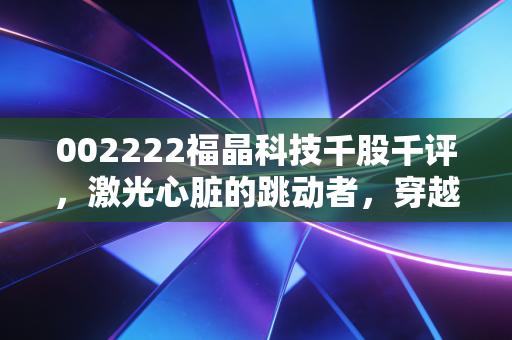 002222福晶科技千股千评，激光心脏的跳动者，穿越周期的隐形冠军