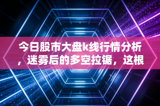 今日股市大盘k线行情分析,迷雾后的多空拉锯,这根K线藏着主力什么心思?