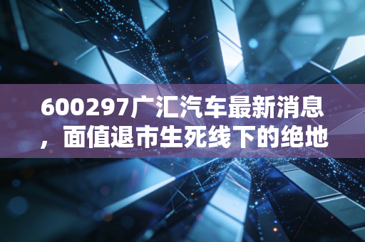 600297广汇汽车最新消息，面值退市生死线下的绝地反击，昔日霸主还能翻盘吗？