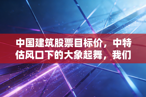 中国建筑股票目标价，中特估风口下的大象起舞，我们要不要上车？