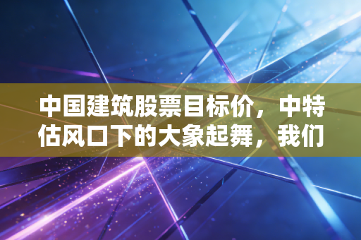 中国建筑股票目标价，中特估风口下的大象起舞，我们要不要上车？