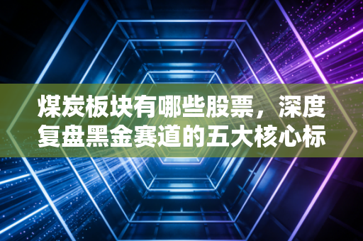煤炭板块有哪些股票，深度复盘黑金赛道的五大核心标的与投资心法