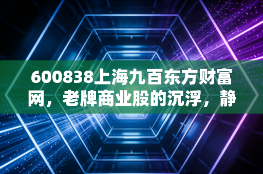 600838上海九百东方财富网,老牌商业股的沉浮,静安寺地下的隐形金矿还能挖多久?