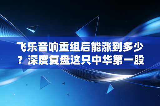 飞乐音响重组后能涨到多少？深度复盘这只中华第一股的新生与估值逻辑