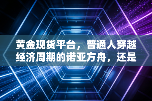 黄金现货平台，普通人穿越经济周期的诺亚方舟，还是深不见底的陷阱？