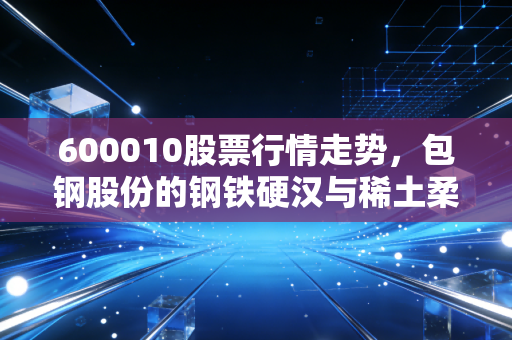 600010股票行情走势，包钢股份的钢铁硬汉与稀土柔情，我们该如何看懂这只巨无霸？