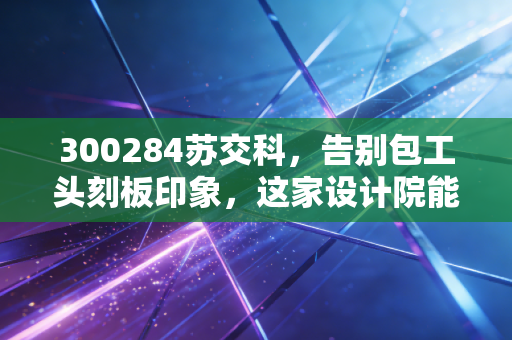 300284苏交科，告别包工头刻板印象，这家设计院能否在智慧交通的浪潮里翻身？