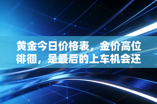黄金今日价格表，金价高位徘徊，是最后的上车机会还是接盘时刻？