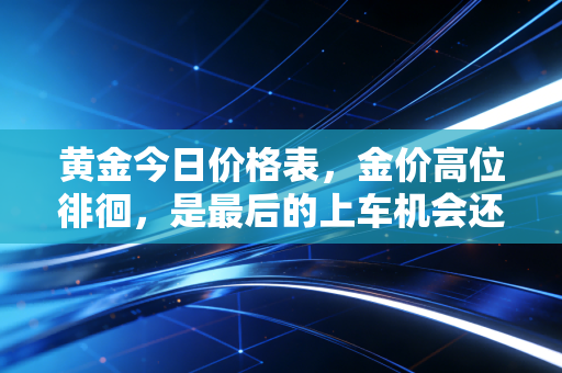 黄金今日价格表，金价高位徘徊，是最后的上车机会还是接盘时刻？