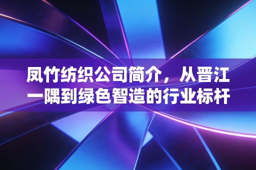 凤竹纺织公司简介，从晋江一隅到绿色智造的行业标杆，探寻传统制造业的破局之路