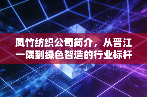 凤竹纺织公司简介，从晋江一隅到绿色智造的行业标杆，探寻传统制造业的破局之路