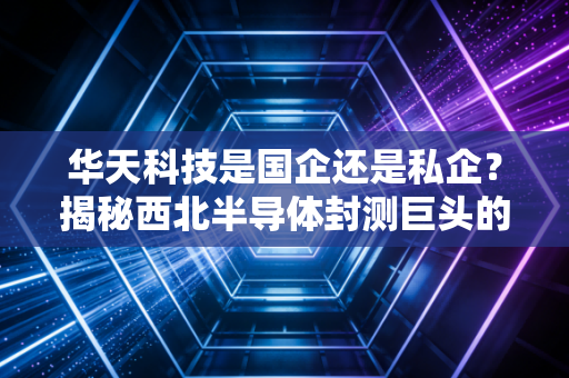 华天科技是国企还是私企？揭秘西北半导体封测巨头的混血基因与突围之路