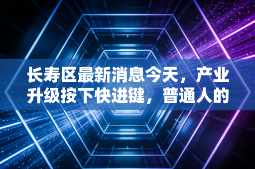 长寿区最新消息今天，产业升级按下快进键，普通人的财富机会在哪里？