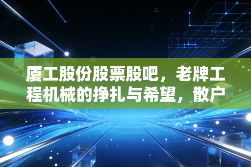 厦工股份股票股吧，老牌工程机械的挣扎与希望，散户情绪的晴雨表里藏着什么？