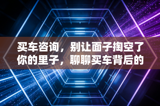 买车咨询,别让面子掏空了你的里子,聊聊买车背后的真实经济账