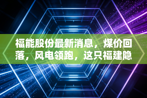 福能股份最新消息，煤价回落，风电领跑，这只福建隐形冠军还能买吗？