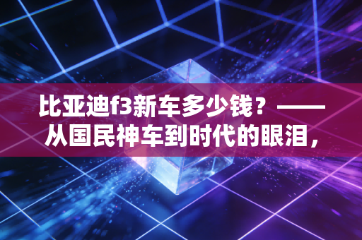 比亚迪f3新车多少钱?——从国民神车到时代的眼泪,这辆老伙计还值得入手吗?