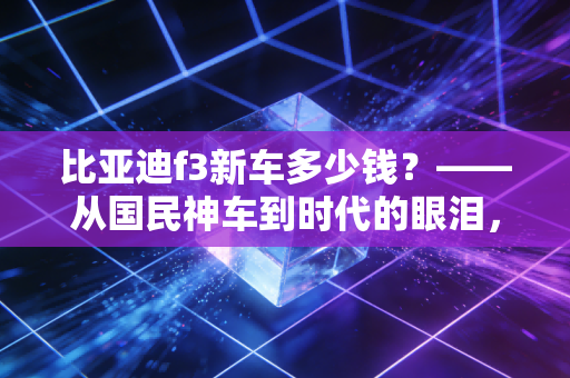 比亚迪f3新车多少钱?——从国民神车到时代的眼泪,这辆老伙计还值得入手吗?