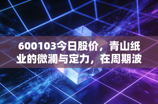 600103今日股价，青山纸业的微澜与定力，在周期波动中寻找纸里乾坤