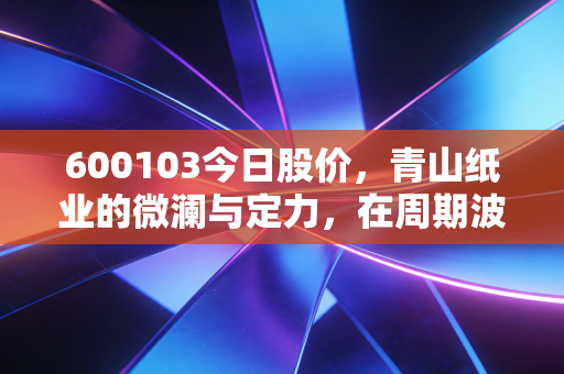 600103今日股价，青山纸业的微澜与定力，在周期波动中寻找纸里乾坤