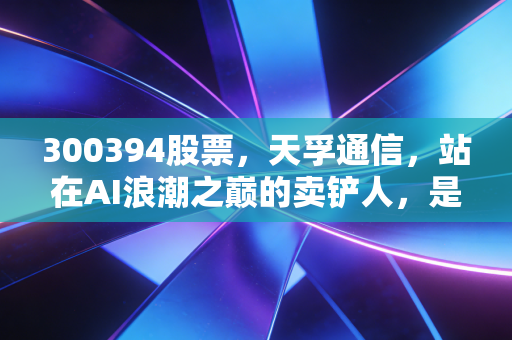 300394股票，天孚通信，站在AI浪潮之巅的卖铲人，是泡沫还是黄金？
