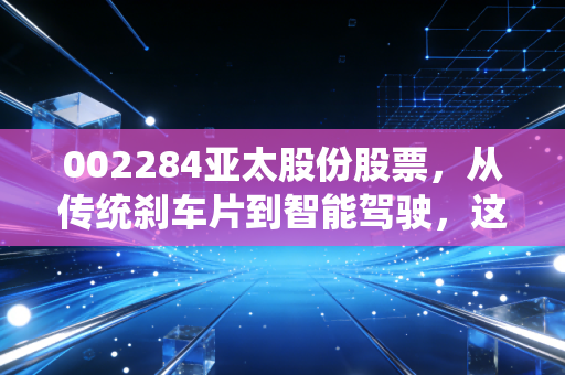 002284亚太股份股票，从传统刹车片到智能驾驶，这只老牌汽配股还能打吗？
