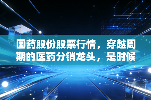 国药股份股票行情，穿越周期的医药分销龙头，是时候捡带血筹码还是静待花开？