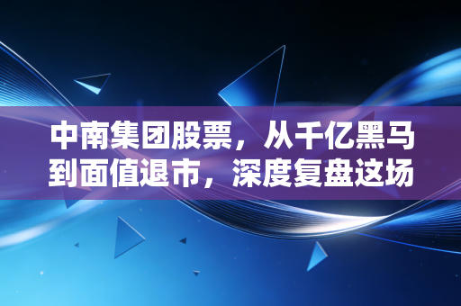 中南集团股票，从千亿黑马到面值退市，深度复盘这场房地产时代的落幕剧