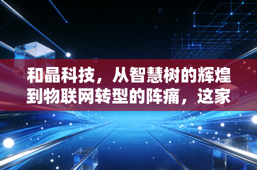 和晶科技，从智慧树的辉煌到物联网转型的阵痛，这家公司还能翻盘吗？