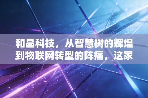 和晶科技，从智慧树的辉煌到物联网转型的阵痛，这家公司还能翻盘吗？