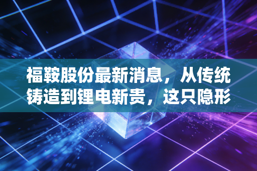 福鞍股份最新消息,从传统铸造到锂电新贵,这只隐形冠军能否穿越周期?