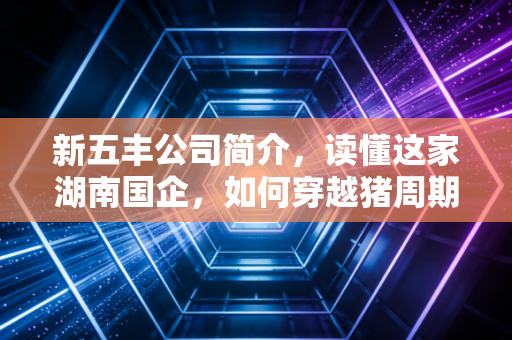 新五丰公司简介，读懂这家湖南国企，如何穿越猪周期的惊涛骇浪