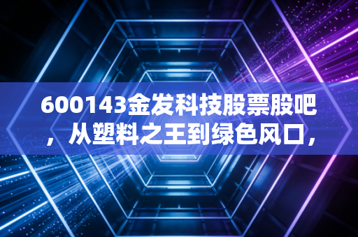 600143金发科技股票股吧,从塑料之王到绿色风口,我们在焦虑什么?