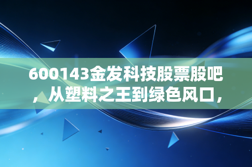 600143金发科技股票股吧,从塑料之王到绿色风口,我们在焦虑什么?